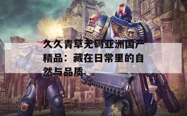 久久青草無(wú)碼亞洲國(guó)產(chǎn)精品：藏在日常里的自然與品質(zhì)