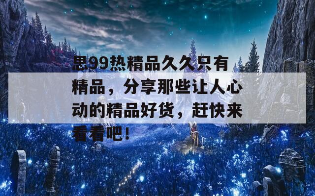 思99熱精品久久只有精品，分享那些讓人心動(dòng)的精品好貨，趕快來(lái)看看吧！