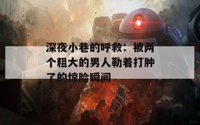 深夜小巷的呼救：被兩個粗大的男人勒著打腫了的驚險瞬間