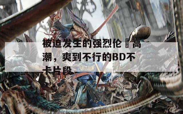 被迫發(fā)生的強(qiáng)烈倫姧高潮，爽到不行的BD不卡片段