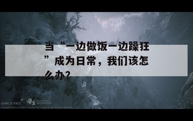 當(dāng)“一邊做飯一邊躁狂”成為日常，我們該怎么辦？
