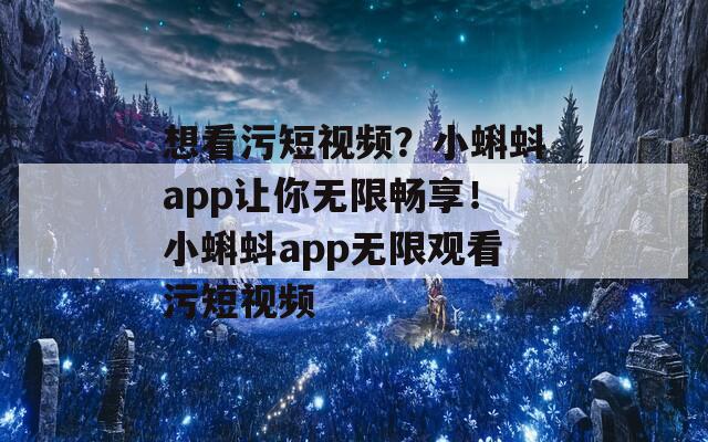 想看污短視頻？小蝌蚪app讓你無(wú)限暢享！小蝌蚪app無(wú)限觀看污短視頻