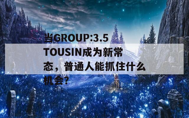 當GROUP:3.5TOUSIN成為新常態(tài)，普通人能抓住什么機會？