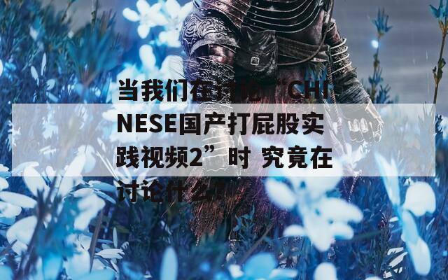 當(dāng)我們?cè)谟懻摗癈HINESE國產(chǎn)打屁股實(shí)踐視頻2”時(shí) 究竟在討論什么？