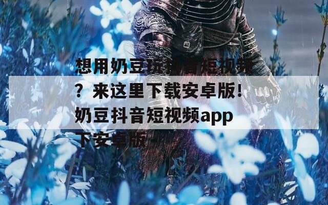 想用奶豆玩抖音短視頻？來(lái)這里下載安卓版！奶豆抖音短視頻app下安卓版
