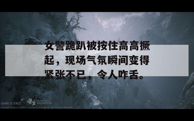 女警跪趴被按住高高撅起，現(xiàn)場氣氛瞬間變得緊張不已，令人咋舌。