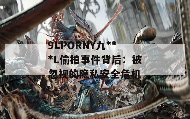 9LPORNY九***L偷拍事件背后：被忽視的隱私安全危機(jī)