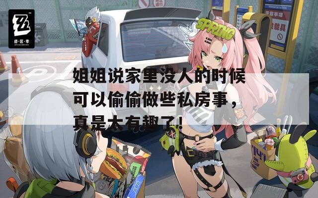 姐姐說家里沒人的時候可以偷偷做些私房事，真是太有趣了！