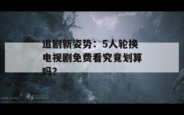追劇新姿勢(shì)：5人輪換電視劇免費(fèi)看究竟劃算嗎？