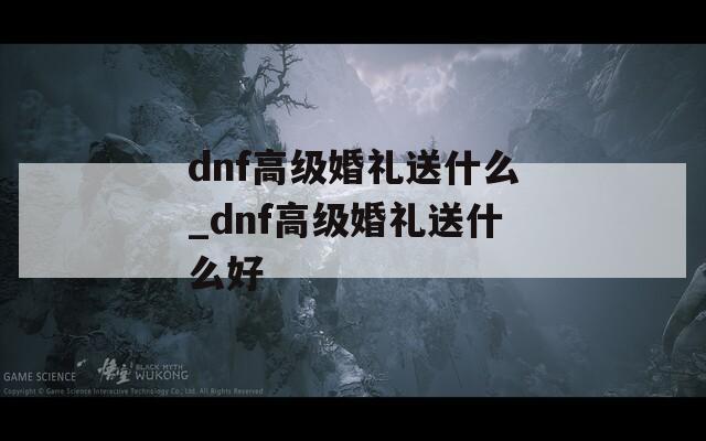 dnf高級婚禮送什么_dnf高級婚禮送什么好