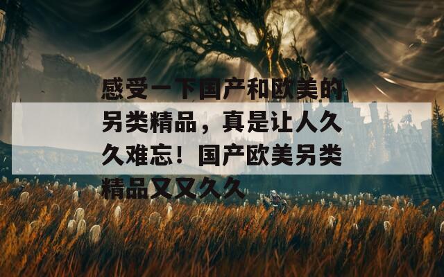 感受一下國(guó)產(chǎn)和歐美的另類精品，真是讓人久久難忘！國(guó)產(chǎn)歐美另類精品又又久久