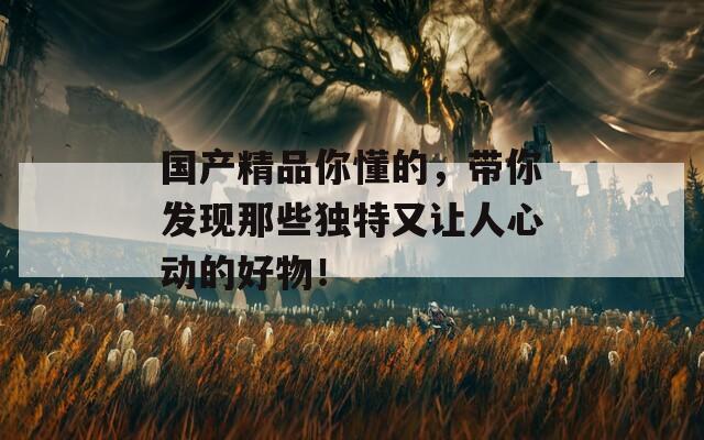 國(guó)產(chǎn)精品你懂的，帶你發(fā)現(xiàn)那些獨(dú)特又讓人心動(dòng)的好物！