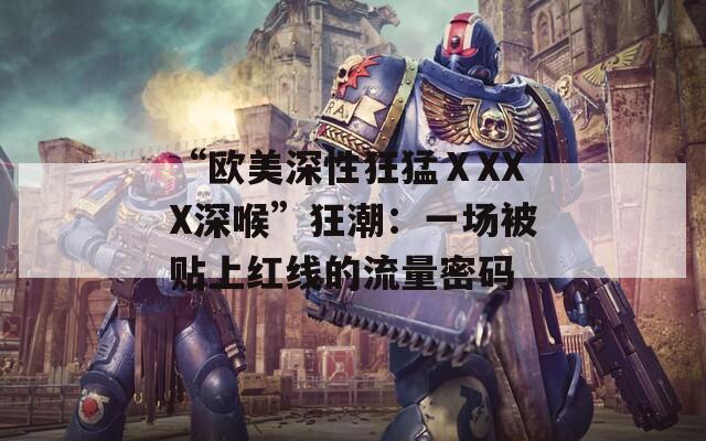 “歐美深性狂猛ⅩXXX深喉”狂潮：一場被貼上紅線的流量密碼