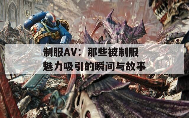 制服AV：那些被制服魅力吸引的瞬間與故事