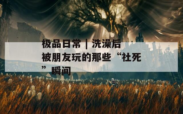 極品日常 | 洗澡后被朋友玩的那些“社死”瞬間