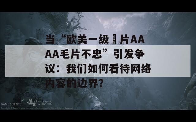 當“歐美一級婬片AAAA毛片不忠”引發(fā)爭議：我們?nèi)绾慰创W(wǎng)絡(luò)內(nèi)容的邊界？