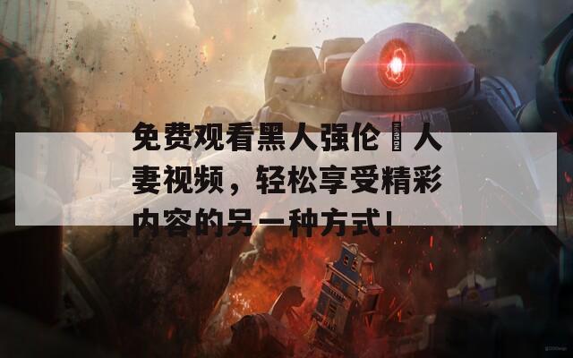 免費(fèi)觀看黑人強(qiáng)倫姧人妻視頻，輕松享受精彩內(nèi)容的另一種方式！