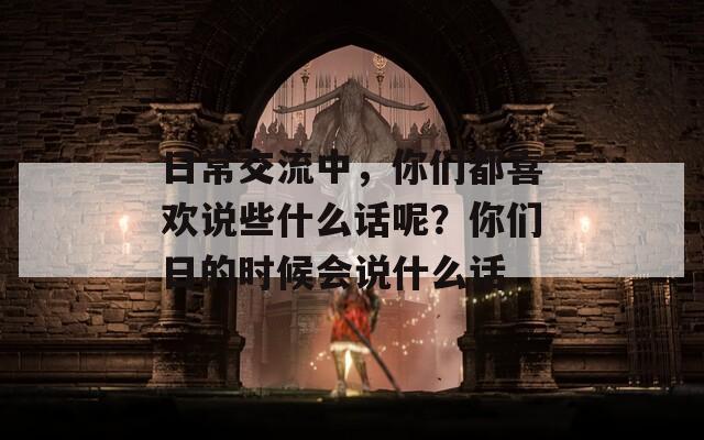 日常交流中，你們都喜歡說(shuō)些什么話(huà)呢？你們?nèi)盏臅r(shí)候會(huì)說(shuō)什么話(huà)
