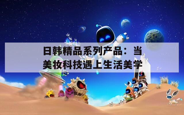 日韓精品系列產(chǎn)品：當(dāng)美妝科技遇上生活美學(xué)