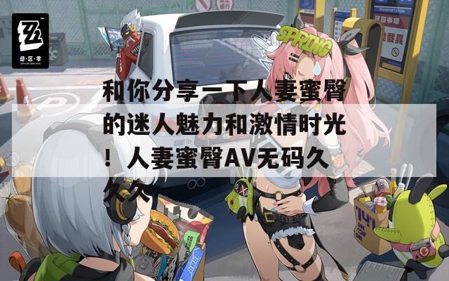 和你分享一下人妻蜜臀的迷人魅力和激情時光！人妻蜜臀AV無碼久久久