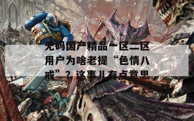 無碼國產(chǎn)精品一區(qū)二區(qū)用戶為啥老提“色情八戒”？這事兒有點意思