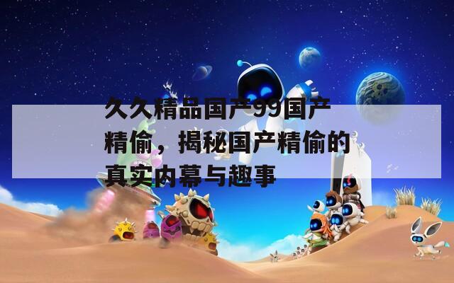 久久精品國產(chǎn)99國產(chǎn)精偷，揭秘國產(chǎn)精偷的真實內(nèi)幕與趣事