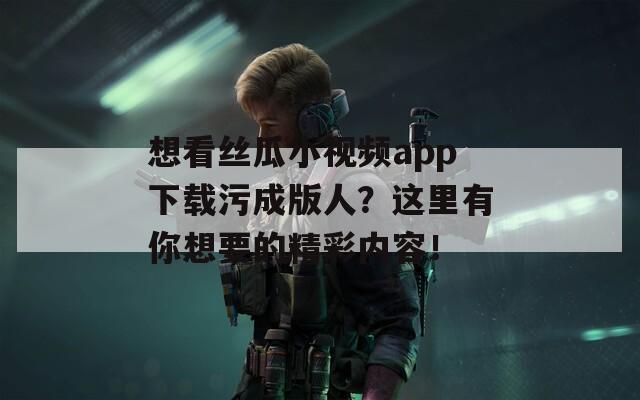 想看絲瓜小視頻app下載污成版人？這里有你想要的精彩內(nèi)容！