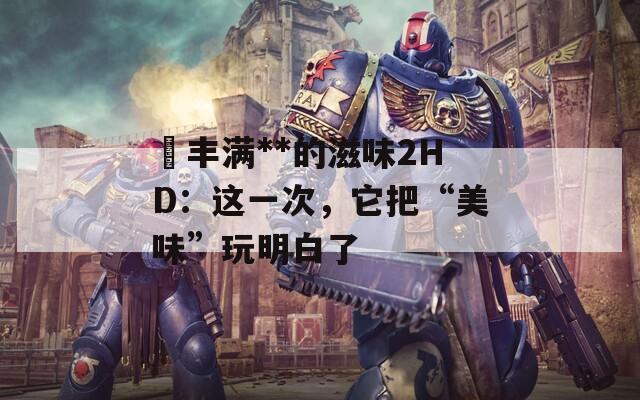巜豐滿**的滋味2HD：這一次，它把“美味”玩明白了