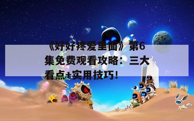 《好好疼愛里面》第6集免費觀看攻略：三大看點+實用技巧！