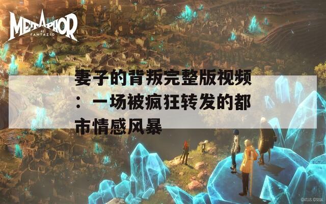 妻子的背叛完整版視頻：一場(chǎng)被瘋狂轉(zhuǎn)發(fā)的都市情感風(fēng)暴