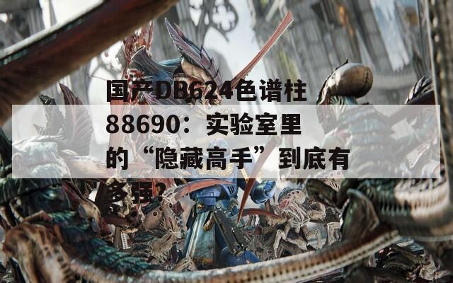 國產(chǎn)DB624色譜柱88690：實驗室里的“隱藏高手”到底有多強？