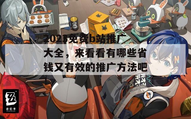 2023免費(fèi)b站推廣大全，來(lái)看看有哪些省錢(qián)又有效的推廣方法吧！