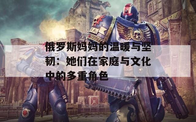 俄羅斯媽媽的溫暖與堅(jiān)韌：她們在家庭與文化中的多重角色