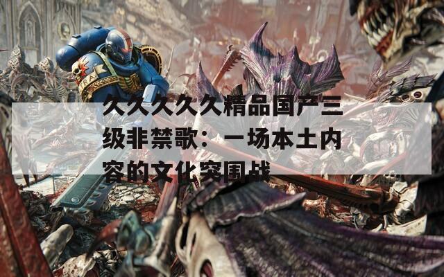 久久久久久精品國產(chǎn)三級非禁歌：一場本土內(nèi)容的文化突圍戰(zhàn)