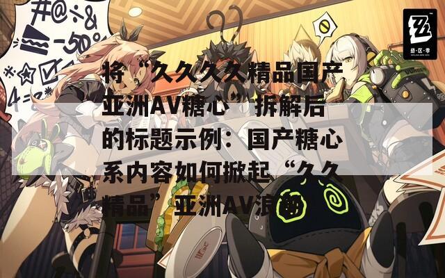 將“久久久久精品國(guó)產(chǎn)亞洲AV糖心”拆解后的標(biāo)題示例：國(guó)產(chǎn)糖心系內(nèi)容如何掀起“久久精品”亞洲AV浪潮？