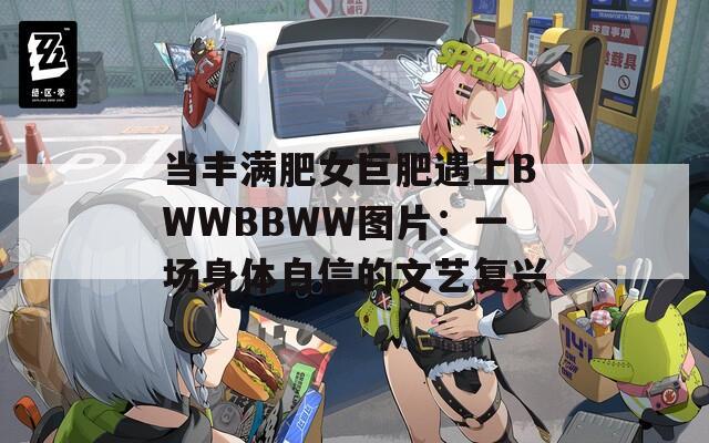 當(dāng)豐滿肥女巨肥遇上BWWBBWW圖片：一場身體自信的文藝復(fù)興