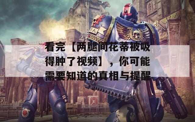 看完【兩腿間花蒂被吸得腫了視頻】，你可能需要知道的真相與提醒