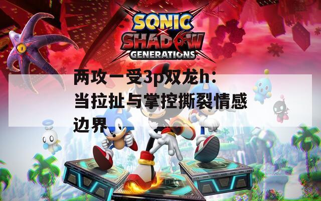 兩攻一受3p雙龍h：當(dāng)拉扯與掌控撕裂情感邊界