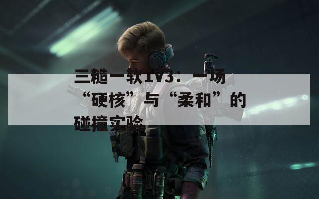 三糙一軟1V3：一場“硬核”與“柔和”的碰撞實驗