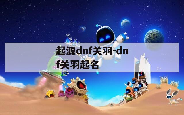 起源dnf關(guān)羽-dnf關(guān)羽起名