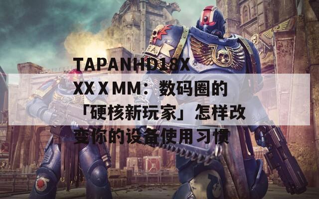 TAPANHD18XXXⅩMM：數(shù)碼圈的「硬核新玩家」怎樣改變你的設(shè)備使用習(xí)慣