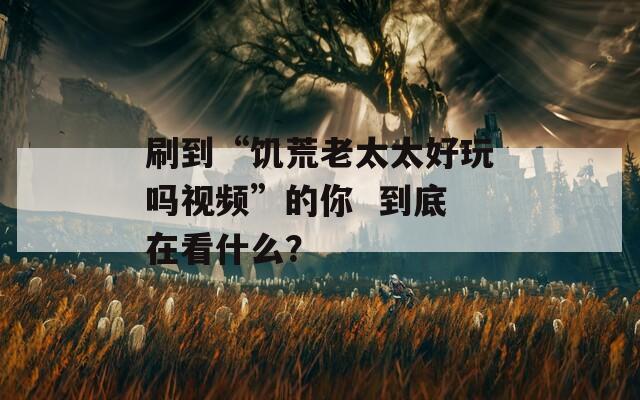 刷到“饑荒老太太好玩嗎視頻”的你  到底在看什么？