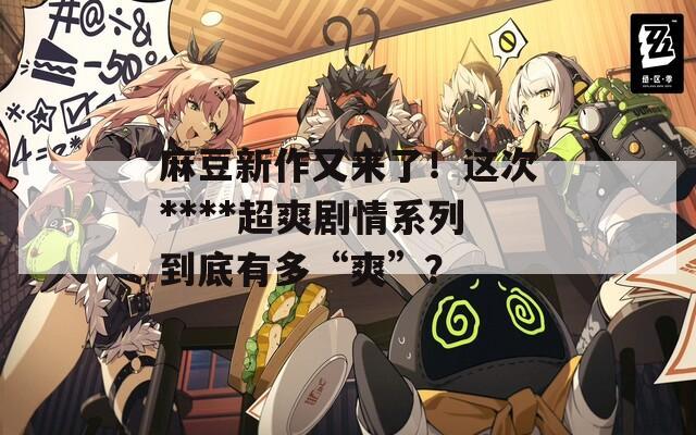 麻豆新作又來(lái)了！這次****超爽劇情系列到底有多“爽”？