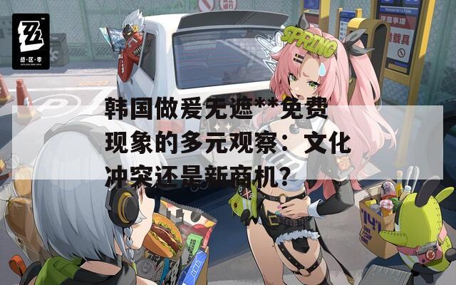 韓國(guó)做爰無(wú)遮**免費(fèi)現(xiàn)象的多元觀察：文化沖突還是新商機(jī)？