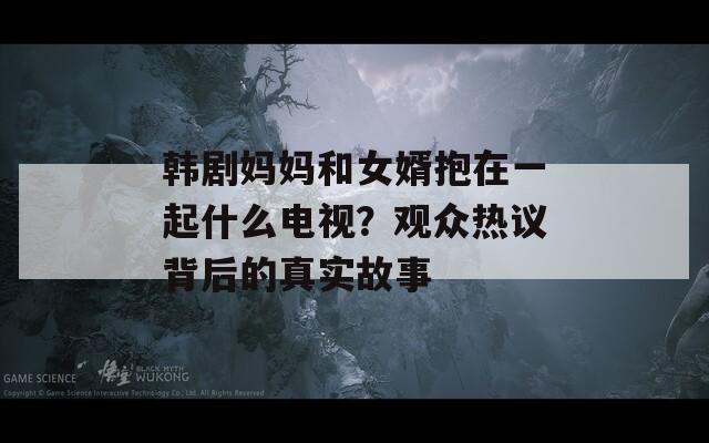 韓劇媽媽和女婿抱在一起什么電視？觀眾熱議背后的真實(shí)故事
