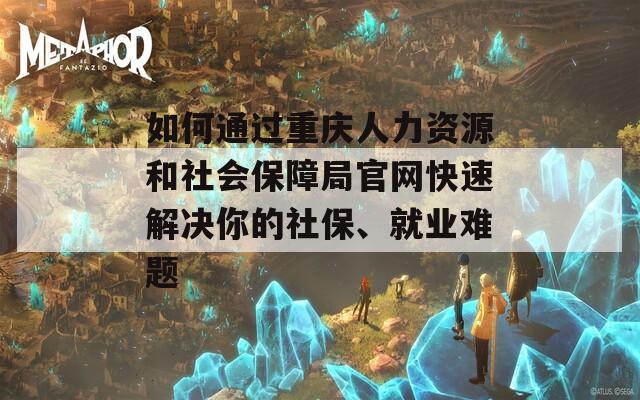 如何通過重慶人力資源和社會(huì)保障局官網(wǎng)快速解決你的社保、就業(yè)難題