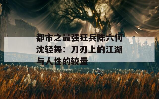 都市之最強狂兵陳六何沈輕舞：刀刃上的江湖與人性的較量