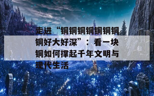 走進“銅銅銅銅銅銅銅銅好大好深”：看一塊銅如何撐起千年文明與現(xiàn)代生活