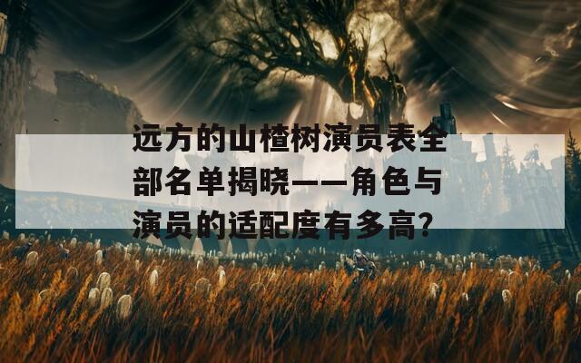 遠(yuǎn)方的山楂樹(shù)演員表全部名單揭曉——角色與演員的適配度有多高？