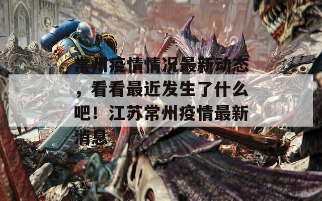 常州疫情情況最新動態(tài)，看看最近發(fā)生了什么吧！江蘇常州疫情最新消息